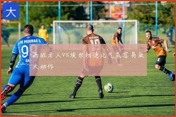 西班牙人vs埃尔切德比气氛容易放大动作