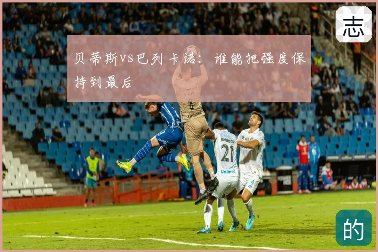 贝蒂斯vs巴列卡诺：谁能把强度保持到最后